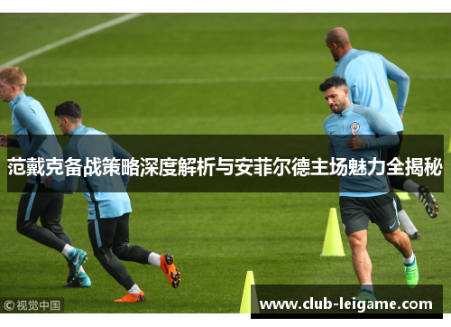 范戴克备战策略深度解析与安菲尔德主场魅力全揭秘